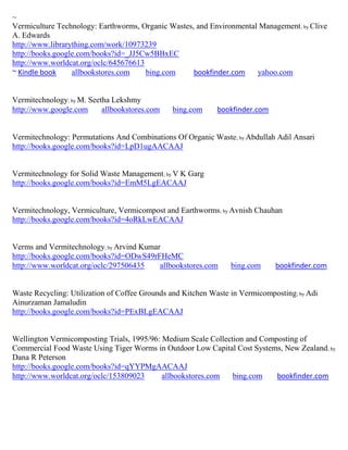~
Vermiculture Technology: Earthworms, Organic Wastes, and Environmental Management ; by Clive
A. Edwards
http://www.librarything.com/work/10973239
http://books.google.com/books?id=_JJ5Cw5BBxEC
http://www.worldcat.org/oclc/645676613
~ Kindle book     allbookstores.com    bing.com     bookfinder.com    yahoo.com


Vermitechnology; by M. Seetha Lekshmy
http://www.google.com      allbookstores.com   bing.com      bookfinder.com


Vermitechnology: Permutations And Combinations Of Organic Waste; by Abdullah Adil Ansari
http://books.google.com/books?id=LpD1ugAACAAJ


Vermitechnology for Solid Waste Management; by V K Garg
http://books.google.com/books?id=EmM5LgEACAAJ


Vermitechnology, Vermiculture, Vermicompost and Earthworms; by Avnish Chauhan
http://books.google.com/books?id=4oRkLwEACAAJ


Verms and Vermitechnology; by Arvind Kumar
http://books.google.com/books?id=ODwS49rFHeMC
http://www.worldcat.org/oclc/297506435    allbookstores.com      bing.com     bookfinder.com


Waste Recycling: Utilization of Coffee Grounds and Kitchen Waste in Vermicomposting; by Adi
Ainurzaman Jamaludin
http://books.google.com/books?id=PExBLgEACAAJ


Wellington Vermicomposting Trials, 1995/96: Medium Scale Collection and Composting of
Commercial Food Waste Using Tiger Worms in Outdoor Low Capital Cost Systems, New Zealand; by
Dana R Peterson
http://books.google.com/books?id=qYYPMgAACAAJ
http://www.worldcat.org/oclc/153809023      allbookstores.com   bing.com    bookfinder.com
 