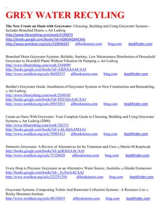 ~


GREY WATER RECYLING
The New Create an Oasis with Greywater: Choosing, Building and Using Greywater Systems -
Includes Branched Drains; by Art Ludwig
http://www.librarything.com/work/2194973
http://books.google.com/books?id=VQNDAQAACAAJ
http://www.worldcat.org/oclc/319646247   allbookstores.com    bing.com    bookfinder.com


Branched Drain Greywater Systems: Reliable, Sanitary, Low Maintenance Distribution of Household
Greywater to Downhill Plants Without Filtration Or Pumping; by Art Ludwig
http://www.librarything.com/work/2194999
http://books.google.com/books?id=AJkNAAAACAAJ
http://www.worldcat.org/oclc/46820337     allbookstores.com     bing.com   bookfinder.com


Builder's Greywater Guide: Installation of Greywater Systems in New Construction and Remodeling ;
by Art Ludwig
http://www.librarything.com/work/2168145
http://books.google.com/books?id=PZS1QwAACAAJ
http://www.worldcat.org/oclc/45833015       allbookstores.com    bing.com    bookfinder.com


Create an Oasis With Greywater: Your Complete Guide to Choosing, Building and Using Greywater
Systems; by Art Ludwig (2000)
http://www.librarything.com/work/326733
http://books.google.com/books?id=y-kLAQAAMAAJ
http://www.worldcat.org/oclc/76901413   allbookstores.com    bing.com      bookfinder.com


Domestic Greywater: A Review of Alternatives for Its Treatment and Uses; by Martin M Karpiscak
http://books.google.com/books?id=griKHAAACAAJ
http://www.worldcat.org/oclc/71320428     allbookstores.com     bing.com      bookfinder.com


Every Drop is Precious: Greywater as an Alternative Water Source, Australia; by Glenda Emmerson
http://books.google.com/books?id=_Ty3twAACAAJ
http://www.worldcat.org/oclc/222251354        allbookstores.com    bing.com        bookfinder.com


Graywater Systems, Composting Toilets And Rainwater Collection Systems : A Resource List ; by
Rocky Mountain Institute
http://www.worldcat.org/oclc/40136853    allbookstores.com     bing.com     bookfinder.com
 