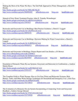 ~
Making the Most of the Water We Have: The Soft Path Approach to Water Management; by David B
Brooks
http://books.google.com/books?id=FBEsMk76kyIC
http://www.worldcat.org/oclc/586098202    allbookstores.com    bing.com    bookfinder.com


Manual of Grey Water Treatment Practice; John H. Timothy Winneberger
http://books.google.com/books?id=nRFSAAAAMAAJ
http://www.worldcat.org/oclc/2585925       allbookstores.com  bing.com        bookfinder.com


Rainwater and Greywater Use in Buildings: Best Practice Guidance; by Daniel J. Leggett
http://books.google.com/books?id=nXe5PAAACAAJ
http://www.worldcat.org/oclc/48894192       allbookstores.com      bing.com       bookfinder.com


Rainwater and Greywater Use in Buildings: Decision-Making for Water Conservation; by Daniel J.
Leggett
http://books.google.com/books?id=8vlRPQAACAAJ
http://www.worldcat.org/oclc/48886913      allbookstores.com   bing.com     bookfinder.com


Rainwater and Greywater in Buildings: Project Report and Case Studies; by D. Brewer
http://www.librarything.com/work/12859611
http://books.google.com/books?id=Dz9dAAAACAAJ
http://www.worldcat.org/oclc/48255587     allbookstores.com    bing.com        bookfinder.com


Simulation of Domestic Water Re-use Systems: Greywater and Rainwater in Combination; by Andrew
Martin Dixon
http://books.google.com/books?id=ma9CHQAACAAJ
http://www.worldcat.org/oclc/53551527      allbookstores.com   bing.com     bookfinder.com


The Complete Guide to Water Storage: How to Use Gray Water and Rainwater Systems, Rain
Barrels, Tanks, and Other Water Storage Techniques for Household and Emergency Use; by Julie Frye
http://books.google.com/books?id=SINk832GJa4C
http://www.worldcat.org/oclc/741710615       allbookstores.com     bing.com   bookfinder.com


The Evaluation of a Domestic On-site System Incorporating a Composting Toilet and Greywater
Reedbed; by Andrew George Edward
http://books.google.com/books?id=YW3vNAAACAAJ
http://www.worldcat.org/oclc/222730926        allbookstores.com   bing.com      bookfinder.com
 