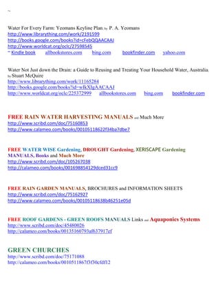 ~


Water For Every Farm: Yeomans Keyline Plan; by P. A. Yeomans
http://www.librarything.com/work/2191599
http://books.google.com/books?id=cFebQQAACAAJ
http://www.worldcat.org/oclc/27598545
~ Kindle book    allbookstores.com   bing.com         bookfinder.com     yahoo.com


Water Not Just down the Drain: a Guide to Reusing and Treating Your Household Water, Australia;
by Stuart McQuire
http://www.librarything.com/work/11165284
http://books.google.com/books?id=wIkXIgAACAAJ
http://www.worldcat.org/oclc/225372999     allbookstores.com    bing.com     bookfinder.com



FREE RAIN WATER HARVESTING MANUALS and Much More
http://www.scribd.com/doc/75160853
http://www.calameo.com/books/00105118622f34ba7dbe7



FREE WATER WISE Gardening, DROUGHT Gardening, XERISCAPE Gardening
MANUALS, Books and Much More
http://www.scribd.com/doc/105267038
http://calameo.com/books/001698854129dced31cc9



FREE RAIN GARDEN MANUALS, BROCHURES and INFORMATION SHEETS
http://www.scribd.com/doc/75162927
http://www.calameo.com/books/00105118638b46251e05d


FREE ROOF GARDENS - GREEN ROOFS MANUALS Links and Aquaponics Systems
http://www.scribd.com/doc/45480026
http://calameo.com/books/00135160793af637917ef


GREEN CHURCHES
http://www.scribd.com/doc/75171088
http://calameo.com/books/0010511867f3f30cfdf12
 