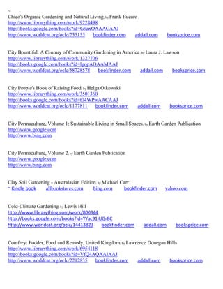 ~
Chico's Organic Gardening and Natural Living; by Frank Bucaro
http://www.librarything.com/work/9228498
http://books.google.com/books?id=G9axOAAACAAJ
http://www.worldcat.org/oclc/235155    bookfinder.com       addall.com       booksprice.com


City Bountiful: A Century of Community Gardening in America; by Laura J. Lawson
http://www.librarything.com/work/1327706
http://books.google.com/books?id=lgopAQAAMAAJ
http://www.worldcat.org/oclc/58728578    bookfinder.com     addall.com      booksprice.com


City People's Book of Raising Food; by Helga Olkowski
http://www.librarything.com/work/3501360
http://books.google.com/books?id=t04WPwAACAAJ
http://www.worldcat.org/oclc/1177811      bookfinder.com     addall.com       booksprice.com


City Permaculture, Volume 1: Sustainable Living in Small Spaces; by Earth Garden Publication
http://www.google.com
http://www.bing.com


City Permaculture, Volume 2; by Earth Garden Publication
http://www.google.com
http://www.bing.com


Clay Soil Gardening - Australasian Edition; by Michael Carr
~ Kindle book    allbookstores.com       bing.com       bookfinder.com     yahoo.com


Cold-Climate Gardening; by Lewis Hill
http://www.librarything.com/work/800344
http://books.google.com/books?id=YYac91iUGr8C
http://www.worldcat.org/oclc/14413823    bookfinder.com         addall.com      booksprice.com


Comfrey: Fodder, Food and Remedy, United Kingdom; by Lawrence Donegan Hills
http://www.librarything.com/work/6954118
http://books.google.com/books?id=VfQ4AQAAIAAJ
http://www.worldcat.org/oclc/2212835   bookfinder.com    addall.com    booksprice.com
 