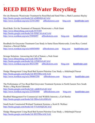 ~

REED BEDS Water Recycling
On-site Domestic Wastewater Treatment by Reed Bed and Sand Filter; by Mark Laurence Bayley
http://books.google.com/books?id=stNBNQAACAAJ
http://www.worldcat.org/oclc/223412885    allbookstores.com    bing.com      bookfinder.com


Reed Beds: For the Treatment of Domestic Wastewater; by Nick Grant
http://www.librarything.com/work/5575369
http://books.google.com/books?id=IYKCAAAACAAJ
http://www.worldcat.org/oclc/59496097    allbookstores.com     bing.com    bookfinder.com


Reedbeds for Greywater Treatment-Case Study in Santa Elena-Monteverde, Costa Rica, Central
America; by Stewart Dallas
http://www.worldcat.org/oclc/648856080   allbookstores.com    bing.com     bookfinder.com


Sewage Solutions: Answering the Call of Nature; by Nick Grant
http://www.librarything.com/work/1901790
http://books.google.com/books?id=AT6lOAAACAAJ
http://www.worldcat.org/oclc/48232389    allbookstores.com      bing.com   bookfinder.com


Sludge Management Using Reed Bed System Palestine Case Study; by Abdelmajid Nassar
http://books.google.com/books?id=BYJTRwAACAAJ
http://www.worldcat.org/oclc/500463298  allbookstores.com      bing.com     bookfinder.com


The Performance of Two Reed Bed Greywater Treatment Systems in North Eastern New South
Wales; by Meg Kezia Edmonds
http://books.google.com/books?id=-mKKNAAACAAJ
http://www.worldcat.org/oclc/223301040  allbookstores.com     bing.com     bookfinder.com

Reedbed Management For Commercial And Wildlife Interests; by Carl Hawke
http://books.google.com/books?id=lXbwAAAAMAAJ

Small-Scale Constructed Wetland Treatment Systems; by Scott D. Wallace
http://books.google.com/books?id=YVcOAQAACAAJ

Sludge Management Using Reed Bed System Palestine Case Study; by Abdelmajid Nassar
http://books.google.com/books?id=BYJTRwAACAAJ
 