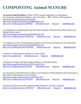 ~

COMPOSTING Animal MANURE
An Earth Saving Revolution (Volume 2) EM: Amazing Applications to Agricultural,
Environmental, and Medical Problems; by Dr. Teruo Higa ~ EM = Effective Microorganism
http://www.librarything.com/work/5162954
http://books.google.com/books?id=drOMQQAACAAJ
http://www.worldcat.org/oclc/54830842     allbookstores.com  bing.com     bookfinder.com


A Comparison of Composting Shavings-Based Horse Manure with Straw-based Horse Manure; by
Matthew Robert James
http://books.google.com/books?id=dCFWMwEACAAJ
http://www.worldcat.org/oclc/795949716  allbookstores.com   bing.com     bookfinder.com


A Comparison of Three Animal Manure Composts on the Growth of Potatoes; by Peter John Rich
http://books.google.com/books?id=STxOMwEACAAJ
http://www.worldcat.org/oclc/795967801 allbookstores.com    bing.com       bookfinder.com


A Guide to Composting Horse Manure; by Jessica Paige
https://www.google.com    allbookstores.com    bing.com      bookfinder.com


A Manual on Compost and Other Organic Manures; by R. Krishna Murthy
http://books.google.com/books?id=vWVCAAAAYAAJ
http://www.worldcat.org/oclc/4331209   allbookstores.com     bing.com       bookfinder.com


An Assessment of the Effectiveness of Micro Aid Treatment in Solids Reduction and Composting of
Beef Cattle Feedlot Manure; by Jim Fujikawa
http://books.google.com/books?id=vAccHAAACAAJ
http://www.worldcat.org/oclc/70376938     allbookstores.com     bing.com     bookfinder.com


Characterizing The Process Of Composting Mink Manure; by Jennifer L Ferguson
http://www.worldcat.org/oclc/228977263    allbookstores.com    bing.com      bookfinder.com
 
