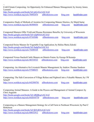 ~
Cold Climate Composting: An Opportunity for Enhanced Manure Management; by Jeremy James
Leonard
http://books.google.com/books?id=jnGvGwAACAAJ
http://www.worldcat.org/oclc/70492476    allbookstores.com  bing.com    bookfinder.com


Comparative Study of Methods of Aeration for Composting Manure Slurries;; by Majid Sartaj
http://www.worldcat.org/oclc/46508836      allbookstores.com  bing.com       bookfinder.com


Composted Manures Offer Yield and Disease Resistance Benefits; by University of Wisconsin
http://books.google.com/books?id=xJg0OAAACAAJ
http://www.worldcat.org/oclc/47165846    allbookstores.com      bing.com     bookfinder.com


Composted Swine Manure for Vegetable Crop Application; by Halina Maria Zaleski
http://books.google.com/books?id=SadgNwAACAA
http://www.worldcat.org/oclc/74200328   allbookstores.com     bing.com     bookfinder.com


Composted Versus Stacked Cattle Manure on Ontario Farms; by George M Karanja
http://www.worldcat.org/oclc/46534522   allbookstores.com    bing.com    bookfinder.com


Composting: An Alternative for Livestock Manure Management; by Andrew Thomas Sandeen
http://www.worldcat.org/oclc/57948653     allbookstores.com  bing.com    bookfinder.com


Composting: The Safe Conversion of Village Refuse and Nightsoil into a Valuable Manure; by J W
Scharff
http://www.worldcat.org/oclc/642508781 allbookstores.com       bing.com      bookfinder.com


Composting Animal Manures: A Guide to the Process and Management of Animal Compost; by
Chris Augustin
http://books.google.com/books?id=sRQBcgAACAAJ
http://www.worldcat.org/oclc/642010770   allbookstores.com   bing.com    bookfinder.com


Composting as a Manure Management Strategy for a Calf Farm in Northeast Wisconsin; by Paul C
Robertson
http://books.google.com/books?id=K01dOAAACAAJ
http://www.worldcat.org/oclc/60652912   allbookstores.com     bing.com     bookfinder.com
 