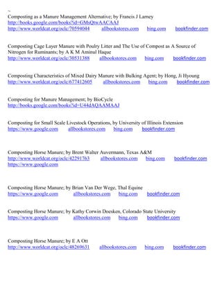 ~
Composting as a Manure Management Alternative; by Francis J Larney
http://books.google.com/books?id=GMsQtwAACAAJ
http://www.worldcat.org/oclc/70594044   allbookstores.com      bing.com         bookfinder.com


Composting Cage Layer Manure with Poulry Litter and The Use of Compost as A Source of
Nitrogen for Ruminants; by A K M Aminul Haque
http://www.worldcat.org/oclc/30531388   allbookstores.com     bing.com     bookfinder.com


Composting Characteristics of Mixed Dairy Manure with Bulking Agent; by Hong, Ji Hyoung
http://www.worldcat.org/oclc/677412605     allbookstores.com    bing.com     bookfinder.com


Composting for Manure Management; by BioCycle
http://books.google.com/books?id=U44dAQAAMAAJ


Composting for Small Scale Livestock Operations, by University of Illinois Extension
https://www.google.com      allbookstores.com    bing.com      bookfinder.com



Composting Horse Manure; by Brent Walter Auvermann, Texas A&M
http://www.worldcat.org/oclc/42291763    allbookstores.com  bing.com           bookfinder.com
https://www.google.com



Composting Horse Manure; by Brian Van Der Wege, Thal Equine
https://www.google.com      allbookstores.com   bing.com    bookfinder.com


Composting Horse Manure; by Kathy Corwin Doesken, Colorado State University
https://www.google.com      allbookstores.com  bing.com      bookfinder.com



Composting Horse Manure; by E A Ott
http://www.worldcat.org/oclc/48269631      allbookstores.com     bing.com      bookfinder.com
 