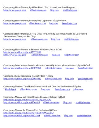 ~
Composting Horse Manure; by Gibbs Ferris, The Livestock and Land Program
https://www.google.com   allbookstores.com     bing.com      bookfinder.com



Composting Horse Manure; by Maryland Department of Agriculture
https://www.google.com allbookstores.com    bing.com      bookfinder.com



Composting Horse Manure: A Field Guide for Recycling Equestrian Waste, by Cooperative
Extension and County of San Diego
https://www.google.com      allbookstores.com  bing.com       bookfinder.com



Composting Horse Manure in Dynamic Windrows; by A B Card
http://www.worldcat.org/oclc/123775199
https://www.google.com        allbookstores.com bing.com       bookfinder.com



Composting horse manure in static windrows, passively aerated windrow method; by A B Card
http://www.worldcat.org/oclc/123899091      allbookstores.com    bing.com     bookfinder.com


Composting liquid pig manure folder; by Ron Fleming
http://www.worldcat.org/oclc/629033812     allbookstores.com    bing.com      bookfinder.com


Composting Manure: Turn Horse Manure into Black Gold; by Environmental Equine
~ Kindle book  allbookstores.com    bing.com       bookfinder.com    yahoo.com


Composting Manure and Other Organic Residues; Bahman Eghball
http://books.google.com/books?id=8V3ctgAACAAJ
http://www.worldcat.org/oclc/41268311 allbookstores.com   bing.com         bookfinder.com


Composting Manure for Value-Added Products; by JG Press
http://books.google.com/books?id=ymDUPQAACAAJ
http://www.worldcat.org/oclc/49918878  allbookstores.com       bing.com    bookfinder.com
 
