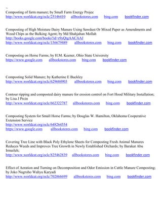 ~
Composting of farm manure; by Small Farm Energy Projec
http://www.worldcat.org/oclc/25146410   allbookstores.com       bing.com      bookfinder.com


Composting of High Moisture Dairy Manure Using Sawdust Or Mixed Paper as Amendments and
Wood Chips as the Bulking Agent; by Md Shahjahan Mollah
http://books.google.com/books?id=r9yQtgAACAAJ
http://www.worldcat.org/oclc/156679489    allbookstores.com  bing.com     bookfinder.com


Composting on Horse Farms; by H.M. Keener, Ohio State University
https://www.google.com   allbookstores.com    bing.com      bookfinder.com



Composting Solid Manure; by Katherine E Buckley
http://www.worldcat.org/oclc/629684903    allbookstores.com        bing.com     bookfinder.com


Contour ripping and composted dairy manure for erosion control on Fort Hood Military Installation;
by Lisa J Prcin
http://www.worldcat.org/oclc/662322787    allbookstores.com      bing.com    bookfinder.com


Composting System for Small Horse Farms; by Douglas W. Hamilton, Oklahoma Cooperative
Extension Service
http://www.worldcat.org/oclc/648264554
https://www.google.com       allbookstores.com bing.com     bookfinder.com


Covering Tree Line with Black Poly Ethylene Sheets for Composting Fresh Animal Manures
Reduces Weeds and Improves Tree Growth in Newly Established Orchards; by Barakat Abu
Irmaileh;
http://www.worldcat.org/oclc/825462839 allbookstores.com       bing.com     bookfinder.com


Effect of Aeration and Turning on Decomposition and Odor Emission in Cattle Manure Composting;
by Joko Nugroho Wahyu Karyadi
http://www.worldcat.org/oclc/702866699    allbookstores.com    bing.com      bookfinder.com
 