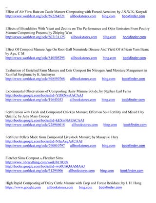 ~
Effect of Air Flow Rate on Cattle Manure Composting with Forced Aeration; by J.N.W.K. Karyadi
http://www.worldcat.org/oclc/692264521     allbookstores.com   bing.com      bookfinder.com


Effects of Bioadditive With Yeast and Zeolite on The Performance and Odor Emission From Poultry
Manure Composting Process; by Zhiping Wen
http://www.worldcat.org/oclc/607131125       allbookstores.com   bing.com    bookfinder.com


Effect Of Compost Manure Age On Root-Gall Nematode Disease And Yield Of African Yam Bean;
by Agu, C M
http://www.worldcat.org/oclc/810505295  allbookstores.com   bing.com     bookfinder.com


Evaluation of Enriched Farm Manure and Coir Compost for Nitrogen And Moisture Mangement in
Rainfed Sorghum; by K Anabayan
http://www.worldcat.org/oclc/698550768   allbookstores.com    bing.com     bookfinder.com


Experimental Observations of Composting Dairy Manure Solids; by Stephen Earl Ferns
http://books.google.com/books?id=Yl3RNwAACAAJ
http://www.worldcat.org/oclc/19643033    allbookstores.com    bing.com      bookfinder.com


Fertilization with Fresh and Composted Chicken Manure: Effect on Soil Fertility and Mixed Hay
Quality; by Julia Mary Cooper
http://books.google.com/books?id=kEXmNAEACAAJ
http://www.worldcat.org/oclc/228946018      allbookstores.com    bing.com        bookfinder.com


Fertilizer Pellets Made from Composted Livestock Manure; by Masayuki Hara
http://books.google.com/books?id=N3pAygAACAAJ
http://www.worldcat.org/oclc/760010797     allbookstores.com   bing.com       bookfinder.com


Fletcher Sims Compost; by Fletcher Sims
http://www.librarything.com/work/8170309
http://books.google.com/books?id=wo0UAQAAMAAJ
http://www.worldcat.org/oclc/31294906    allbookstores.com     bing.com      bookfinder.com


High Rapid Composting of Dairy Cattle Manure with Crop and Forest Residues; by J. H. Hong
https://www.google.com    allbookstores.com    bing.com     bookfinder.com
 