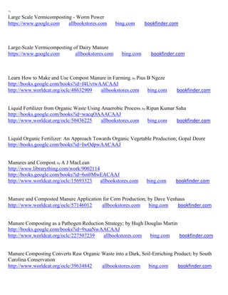 ~
Large Scale Vermicomposting - Worm Power
https://www.google.com    allbookstores.com      bing.com     bookfinder.com



Large-Scale Vermicomposting of Dairy Manure
https://www.google.com       allbookstores.com     bing.com     bookfinder.com



Learn How to Make and Use Compost Manure in Farming; by Pius B Ngeze
http://books.google.com/books?id=f4UvtwAACAAJ
http://www.worldcat.org/oclc/48632909   allbookstores.com    bing.com      bookfinder.com


Liquid Fertilizer from Organic Waste Using Anaerobic Process; by Ripan Kumar Saha
http://books.google.com/books?id=wacqOAAACAAJ
http://www.worldcat.org/oclc/50436225      allbookstores.com     bing.com    bookfinder.com


Liquid Organic Fertilizer: An Approach Towards Organic Vegetable Production; Gopal Deore
http://books.google.com/books?id=IwOdpwAACAAJ


Manures and Compost; by A J MacLean
http://www.librarything.com/work/9002114
http://books.google.com/books?id=6oi0MwEACAAJ
http://www.worldcat.org/oclc/15693323    allbookstores.com    bing.com     bookfinder.com


Manure and Composted Manure Application for Corn Production; by Dave Venhaus
http://www.worldcat.org/oclc/57146012  allbookstores.com     bing.com    bookfinder.com


Manure Composting as a Pathogen Reduction Strategy; by Hugh Douglas Martin
http://books.google.com/books?id=9xaaNwAACAAJ
http://www.worldcat.org/oclc/227507239   allbookstores.com    bing.com     bookfinder.com


Manure Composting Converts Raw Organic Waste into a Dark, Soil-Enriching Product; by South
Carolina Conservation
http://www.worldcat.org/oclc/39634842  allbookstores.com     bing.com      bookfinder.com
 
