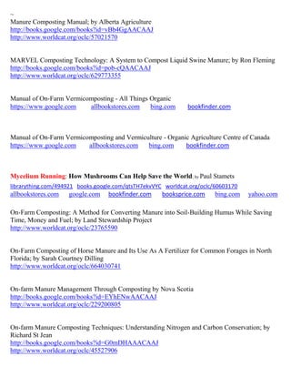 ~
Manure Composting Manual; by Alberta Agriculture
http://books.google.com/books?id=vBb4GgAACAAJ
http://www.worldcat.org/oclc/57021570


MARVEL Composting Technology: A System to Compost Liquid Swine Manure; by Ron Fleming
http://books.google.com/books?id=pob-cQAACAAJ
http://www.worldcat.org/oclc/629773355


Manual of On-Farm Vermicomposting - All Things Organic
https://www.google.com   allbookstores.com     bing.com       bookfinder.com



Manual of On-Farm Vermicomposting and Vermiculture - Organic Agriculture Centre of Canada
https://www.google.com   allbookstores.com   bing.com      bookfinder.com



Mycelium Running: How Mushrooms Can Help Save the World; by Paul Stamets
librarything.com/494921 books.google.com/qtsTH7ekvVYC worldcat.org/oclc/60603170
allbookstores.com   google.com    bookfinder.com     booksprice.com     bing.com   yahoo.com

On-Farm Composting: A Method for Converting Manure into Soil-Building Humus While Saving
Time, Money and Fuel; by Land Stewardship Project
http://www.worldcat.org/oclc/23765590


On-Farm Composting of Horse Manure and Its Use As A Fertilizer for Common Forages in North
Florida; by Sarah Courtney Dilling
http://www.worldcat.org/oclc/664030741


On-farm Manure Management Through Composting by Nova Scotia
http://books.google.com/books?id=EYhENwAACAAJ
http://www.worldcat.org/oclc/229200805


On-farm Manure Composting Techniques: Understanding Nitrogen and Carbon Conservation; by
Richard St Jean
http://books.google.com/books?id=G0mDHAAACAAJ
http://www.worldcat.org/oclc/45527906
 