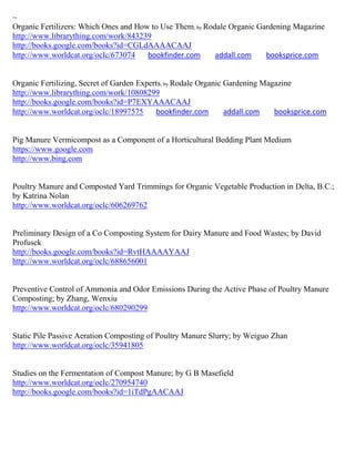 ~
Organic Fertilizers: Which Ones and How to Use Them; by Rodale Organic Gardening Magazine
http://www.librarything.com/work/843239
http://books.google.com/books?id=CGLdAAAACAAJ
http://www.worldcat.org/oclc/673074    bookfinder.com      addall.com    booksprice.com


Organic Fertilizing, Secret of Garden Experts; by Rodale Organic Gardening Magazine
http://www.librarything.com/work/10808299
http://books.google.com/books?id=P7EXYAAACAAJ
http://www.worldcat.org/oclc/18997575      bookfinder.com        addall.com   booksprice.com


Pig Manure Vermicompost as a Component of a Horticultural Bedding Plant Medium
https://www.google.com
http://www.bing.com


Poultry Manure and Composted Yard Trimmings for Organic Vegetable Production in Delta, B.C.;
by Katrina Nolan
http://www.worldcat.org/oclc/606269762


Preliminary Design of a Co Composting System for Dairy Manure and Food Wastes; by David
Profusek
http://books.google.com/books?id=RvtHAAAAYAAJ
http://www.worldcat.org/oclc/688656001


Preventive Control of Ammonia and Odor Emissions During the Active Phase of Poultry Manure
Composting; by Zhang, Wenxiu
http://www.worldcat.org/oclc/680290299


Static Pile Passive Aeration Composting of Poultry Manure Slurry; by Weiguo Zhan
http://www.worldcat.org/oclc/35941805


Studies on the Fermentation of Compost Manure; by G B Masefield
http://www.worldcat.org/oclc/270954740
http://books.google.com/books?id=1iTdPgAACAAJ
 