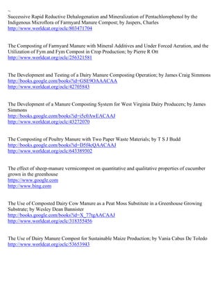 ~
Successive Rapid Reductive Dehalogenation and Mineralization of Pentachlorophenol by the
Indigenous Microflora of Farmyard Manure Compost; by Jaspers, Charles
http://www.worldcat.org/oclc/803471704


The Composting of Farmyard Manure with Mineral Additives and Under Forced Aeration, and the
Utilization of Fym and Fym Compost in Crop Production; by Pierre R Ott
http://www.worldcat.org/oclc/256321581


The Development and Testing of a Dairy Manure Composting Operation; by James Craig Simmons
http://books.google.com/books?id=GSE9OAAACAA
http://www.worldcat.org/oclc/42705843


The Development of a Manure Composting System for West Virginia Dairy Producers; by James
Simmons
http://books.google.com/books?id=i5c0AwEACAAJ
http://www.worldcat.org/oclc/43272070


The Composting of Poultry Manure with Two Paper Waste Materials; by T S J Budd
http://books.google.com/books?id=D5f4cQAACAAJ
http://www.worldcat.org/oclc/643389302


The effect of sheep-manure vermicompost on quantitative and qualitative properties of cucumber
grown in the greenhouse
https://www.google.com
http://www.bing.com


The Use of Composted Dairy Cow Manure as a Peat Moss Substitute in a Greenhouse Growing
Substrate; by Wesley Dean Bannister
http://books.google.com/books?id=X_77tgAACAAJ
http://www.worldcat.org/oclc/318355456


The Use of Dairy Manure Compost for Sustainable Maize Production; by Vania Cabus De Toledo
http://www.worldcat.org/oclc/53653943
 
