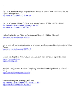 ~



The Use of Hartpury College Composted Horse Manure as Medium for Tomato Production; by
Caphas Chisangowerota
http://www.worldcat.org/oclc/795967684



The Use of Spent Mushroom Compost as an Organic Manure; by John Anthony Duggan
http://books.google.com/books?id=x6jUSAAACAAJ
http://www.worldcat.org/oclc/605203133



Under-Cage Drying and Windrow Composting of Manure; by William C Fairbank
http://www.worldcat.org/oclc/16789029



Use of wood ash and composted manure as an alternative to limestone and fertilizer; by Jaote Makau
Wawatu
http://www.worldcat.org/oclc/163586549



Vermicomposting Horse Manure; by .B. Card, Colorado State University, Equine Extension
https://www.google.com
http://www.bing.com



Windrow Management Methods for Composting Straw Amended Dairy Manure; by Michael C
Kenny
http://www.worldcat.org/oclc/44916229



Vermicomposting of Cow Slurry; by Paul Hand
http://books.google.com/books?id=ILw5MwEACAAJ
http://www.worldcat.org/oclc/704196282
 