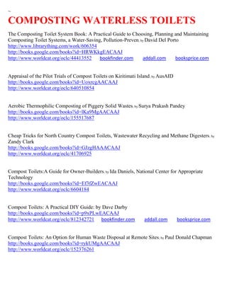 ~

COMPOSTING WATERLESS TOILETS
The Composting Toilet System Book: A Practical Guide to Choosing, Planning and Maintaining
Composting Toilet Systems, a Water-Saving, Pollution-Preven; by David Del Porto
http://www.librarything.com/work/606354
http://books.google.com/books?id=HRWKkgEACAAJ
http://www.worldcat.org/oclc/44413552    bookfinder.com       addall.com      booksprice.com


Appraisal of the Pilot Trials of Compost Toilets on Kiritimati Island ; by AusAID
http://books.google.com/books?id=UoxrcgAACAAJ
http://www.worldcat.org/oclc/640510854


Aerobic Thermophilic Composting of Piggery Solid Wastes; by Surya Prakash Pandey
http://books.google.com/books?id=lKa9MgAACAAJ
http://www.worldcat.org/oclc/155517687


Cheap Tricks for North Country Compost Toilets, Wastewater Recycling and Methane Digesters ; by
Zandy Clark
http://books.google.com/books?id=GJzgHAAACAAJ
http://www.worldcat.org/oclc/41706925


Compost Toilets:A Guide for Owner-Builders; by Ida Daniels, National Center for Appropriate
Technology
http://books.google.com/books?id=Ef3fZwEACAAJ
http://www.worldcat.org/oclc/6604184


Compost Toilets: A Practical DIY Guide: by Dave Darby
http://books.google.com/books?id=p9xPLwEACAAJ
http://www.worldcat.org/oclc/812342721 bookfinder.com             addall.com        booksprice.com


Compost Toilets: An Option for Human Waste Disposal at Remote Sites; by Paul Donald Chapman
http://books.google.com/books?id=rykUMgAACAAJ
http://www.worldcat.org/oclc/152376261
 