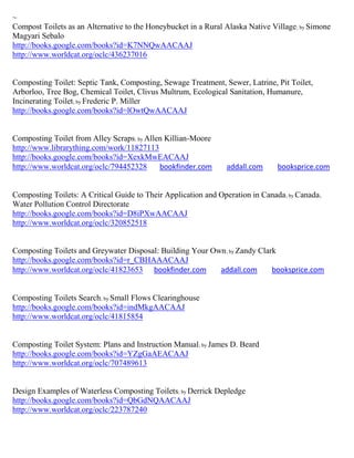 ~
Compost Toilets as an Alternative to the Honeybucket in a Rural Alaska Native Village ; by Simone
Magyari Sebalo
http://books.google.com/books?id=K7NNQwAACAAJ
http://www.worldcat.org/oclc/436237016


Composting Toilet: Septic Tank, Composting, Sewage Treatment, Sewer, Latrine, Pit Toilet,
Arborloo, Tree Bog, Chemical Toilet, Clivus Multrum, Ecological Sanitation, Humanure,
Incinerating Toilet; by Frederic P. Miller
http://books.google.com/books?id=lOwtQwAACAAJ


Composting Toilet from Alley Scraps; by Allen Killian-Moore
http://www.librarything.com/work/11827113
http://books.google.com/books?id=XexkMwEACAAJ
http://www.worldcat.org/oclc/794452328      bookfinder.com       addall.com     booksprice.com


Composting Toilets: A Critical Guide to Their Application and Operation in Canada; by Canada.
Water Pollution Control Directorate
http://books.google.com/books?id=D8iPXwAACAAJ
http://www.worldcat.org/oclc/320852518


Composting Toilets and Greywater Disposal: Building Your Own; by Zandy Clark
http://books.google.com/books?id=r_CBHAAACAAJ
http://www.worldcat.org/oclc/41823653 bookfinder.com       addall.com      booksprice.com


Composting Toilets Search; by Small Flows Clearinghouse
http://books.google.com/books?id=indMkgAACAAJ
http://www.worldcat.org/oclc/41815854


Composting Toilet System: Plans and Instruction Manual; by James D. Beard
http://books.google.com/books?id=YZgGaAEACAAJ
http://www.worldcat.org/oclc/707489613


Design Examples of Waterless Composting Toilets; by Derrick Depledge
http://books.google.com/books?id=QbGdNQAACAAJ
http://www.worldcat.org/oclc/223787240
 