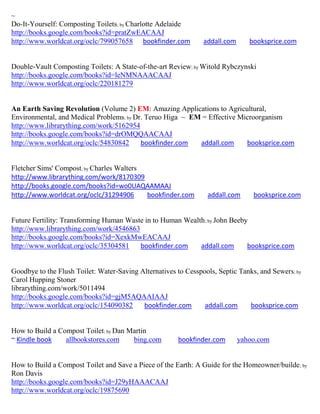 ~
Do-It-Yourself: Composting Toilets; by Charlotte Adelaide
http://books.google.com/books?id=pratZwEACAAJ
http://www.worldcat.org/oclc/799057658 bookfinder.com           addall.com      booksprice.com


Double-Vault Composting Toilets: A State-of-the-art Review; by Witold Rybczynski
http://books.google.com/books?id=leNMNAAACAAJ
http://www.worldcat.org/oclc/220181279


An Earth Saving Revolution (Volume 2) EM: Amazing Applications to Agricultural,
Environmental, and Medical Problems; by Dr. Teruo Higa ~ EM = Effective Microorganism
http://www.librarything.com/work/5162954
http://books.google.com/books?id=drOMQQAACAAJ
http://www.worldcat.org/oclc/54830842     bookfinder.com   addall.com     booksprice.com


Fletcher Sims' Compost; by Charles Walters
http://www.librarything.com/work/8170309
http://books.google.com/books?id=wo0UAQAAMAAJ
http://www.worldcat.org/oclc/31294906      bookfinder.com        addall.com      booksprice.com


Future Fertility: Transforming Human Waste in to Human Wealth ; by John Beeby
http://www.librarything.com/work/4546863
http://books.google.com/books?id=XexkMwEACAAJ
http://www.worldcat.org/oclc/35304581    bookfinder.com     addall.com       booksprice.com


Goodbye to the Flush Toilet: Water-Saving Alternatives to Cesspools, Septic Tanks, and Sewers; by
Carol Hupping Stoner
librarything.com/work/5011494
http://books.google.com/books?id=gjM5AQAAIAAJ
http://www.worldcat.org/oclc/154090382     bookfinder.com       addall.com     booksprice.com


How to Build a Compost Toilet; by Dan Martin
~ Kindle book    allbookstores.com     bing.com        bookfinder.com        yahoo.com


How to Build a Compost Toilet and Save a Piece of the Earth: A Guide for the Homeowner/builde ; by
Ron Davis
http://books.google.com/books?id=J29yHAAACAAJ
http://www.worldcat.org/oclc/19875690
 