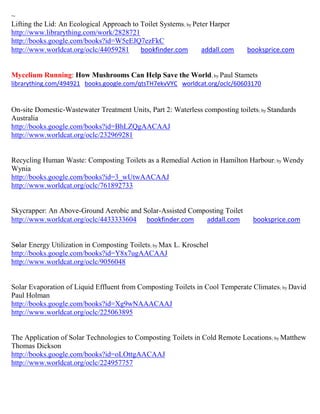 ~
Lifting the Lid: An Ecological Approach to Toilet Systems; by Peter Harper
http://www.librarything.com/work/2828721
http://books.google.com/books?id=W5eEJQ7ezFkC
http://www.worldcat.org/oclc/44059281      bookfinder.com        addall.com    booksprice.com


Mycelium Running: How Mushrooms Can Help Save the World; by Paul Stamets
librarything.com/494921 books.google.com/qtsTH7ekvVYC worldcat.org/oclc/60603170


On-site Domestic-Wastewater Treatment Units, Part 2: Waterless composting toilets ; by Standards
Australia
http://books.google.com/books?id=BhLZQgAACAAJ
http://www.worldcat.org/oclc/232969281


Recycling Human Waste: Composting Toilets as a Remedial Action in Hamilton Harbour ; by Wendy
Wynia
http://books.google.com/books?id=3_wUtwAACAAJ
http://www.worldcat.org/oclc/761892733


Skycrapper: An Above-Ground Aerobic and Solar-Assisted Composting Toilet
http://www.worldcat.org/oclc/4433333604 bookfinder.com     addall.com            booksprice.com


Solar Energy Utilization in Composting Toilets; by Max L. Kroschel
http://books.google.com/books?id=Y8x7ugAACAAJ
http://www.worldcat.org/oclc/9056048


Solar Evaporation of Liquid Effluent from Composting Toilets in Cool Temperate Climates ; by David
Paul Holman
http://books.google.com/books?id=Xg9wNAAACAAJ
http://www.worldcat.org/oclc/225063895


The Application of Solar Technologies to Composting Toilets in Cold Remote Locations ; by Matthew
Thomas Dickson
http://books.google.com/books?id=oLOttgAACAAJ
http://www.worldcat.org/oclc/224957757
 