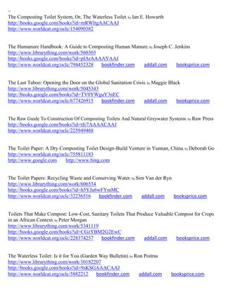~
The Composting Toilet System, Or, The Waterless Toilet; by Ian E. Howarth
http://books.google.com/books?id=mRWltgAACAAJ
http://www.worldcat.org/oclc/154090382


The Humanure Handbook: A Guide to Composting Human Manure; by Joseph C. Jenkins
http://www.librarything.com/work/560303
http://books.google.com/books?id=pIArAAAAYAAJ
http://www.worldcat.org/oclc/794452328  bookfinder.com addall.com        booksprice.com


The Last Taboo: Opening the Door on the Global Sanitation Crisis; by Maggie Black
http://www.librarything.com/work/5045343
http://books.google.com/books?id=TV0YWguY3nEC
http://www.worldcat.org/oclc/677426915    bookfinder.com       addall.com      booksprice.com


The Raw Guide To Construction Of Composting Toilets And Natural Greywater Systems; by Raw Press
http://books.google.com/books?id=tfc7AAAACAAJ
http://www.worldcat.org/oclc/225949468


The Toilet Paper: A Dry Composting Toilet Design-Build Venture in Yunnan, China; by Deborah Go
http://www.worldcat.org/oclc/755811183
http://www.google.com     http://www.bing.com


The Toilet Papers: Recycling Waste and Conserving Water; by Sim Van der Ryn
http://www.librarything.com/work/606534
http://books.google.com/books?id=h5YJu6wFYmMC
http://www.worldcat.org/oclc/32236516    bookfinder.com       addall.com    booksprice.com


Toilets That Make Compost: Low-Cost, Sanitary Toilets That Produce Valuable Compost for Crops
in an African Context; by Peter Morgan
http://www.librarything.com/work/5341119
http://books.google.com/books?id=CGzYBM2G2EwC
http://www.worldcat.org/oclc/228374257   bookfinder.com       addall.com     booksprice.com


The Waterless Toilet: Is it for You (Garden Way Bulletin); by Ron Poitras
http://www.librarything.com/work/10182207
http://books.google.com/books?id=9sKSGAAACAAJ
http://www.worldcat.org/oclc/5882212       bookfinder.com       addall.com   booksprice.com
 