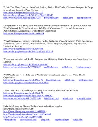 ~
Toilets That Make Compost: Low-Cost, Sanitary Toilets That Produce Valuable Compost for Crops
in an African Context; by Peter Morgan
http://www.librarything.com/work/5341119
http://books.google.com/books?id=CGzYBM2G2EwC
http://www.worldcat.org/oclc/228374257   bookfinder.com       addall.com     booksprice.com


Using Human Waste Safely for Livelihoods, Food Production and Health: Information Kit on the
Third Edition of the Guidelines for the Safe Use of Wastewater, Excreta and Greywater in
Agriculture and Aquaculture; by World Health Organization
http://www.librarything.com/work/11663724


Water Conservation: Shower, Composting Toilet, Reclaimed Water, Greywater, Water Purification,
Evaporation, Surface Runoff, Pan Evaporation, Surface Irrigation, Irrigation, Drip Irrigation; by
Lambert M. Surhone
http://www.librarything.com/work/9993288
http://books.google.com/books?id=SM35QwAACAAJ


Wastewater Irrigation and Health: Assessing and Mitigating Risk in Low-Income Countries; by Pay
Drechsel
http://books.google.com/books?id=eteKb8lnef4C
http://www.worldcat.org/oclc/593329239 bookfinder.com          addall.com    booksprice.com


WHO Guidelines for the Safe Use of Wastewater, Excreta And Greywater; by World Health
Organization
http://www.librarything.com/work/8566179 bookfinder.com       addall.com      booksprice.com
http://books.google.com/books?id=uJJ3UIPGtFIC


Liquid Gold: The Lore and Logic of Using Urine to Grow Plants; by Carol Steinfeld
http://www.librarything.com/work/2168127
http://books.google.com/books?id=a_HqYKTMXxAC
http://www.worldcat.org/oclc/137295284    bookfinder.com        addall.com      booksprice.com


Holy Shit: Managing Manure To Save Mankind; by Gene Logsdon
librarything.com/work/10365968
http://www.librarything.com/work/10365968
http://books.google.com/books?id=a_HqYKTMXxAC
http://www.worldcat.org/oclc/610835212
~ Kindle book     allbookstores.com  bing.com       bookfinder.com        yahoo.com
 