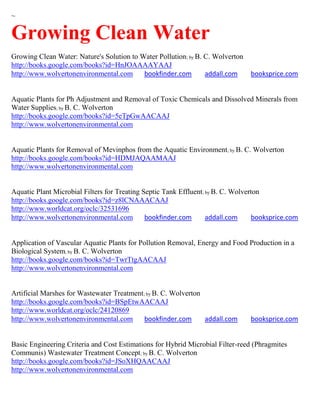 ~

Growing Clean Water
Growing Clean Water: Nature's Solution to Water Pollution; by B. C. Wolverton
http://books.google.com/books?id=HnJOAAAAYAAJ
http://www.wolvertonenvironmental.com      bookfinder.com        addall.com     booksprice.com


Aquatic Plants for Ph Adjustment and Removal of Toxic Chemicals and Dissolved Minerals from
Water Supplies; by B. C. Wolverton
http://books.google.com/books?id=5eTpGwAACAAJ
http://www.wolvertonenvironmental.com


Aquatic Plants for Removal of Mevinphos from the Aquatic Environment; by B. C. Wolverton
http://books.google.com/books?id=HDMJAQAAMAAJ
http://www.wolvertonenvironmental.com


Aquatic Plant Microbial Filters for Treating Septic Tank Effluent; by B. C. Wolverton
http://books.google.com/books?id=z8lCNAAACAAJ
http://www.worldcat.org/oclc/32531696
http://www.wolvertonenvironmental.com         bookfinder.com       addall.com     booksprice.com


Application of Vascular Aquatic Plants for Pollution Removal, Energy and Food Production in a
Biological System; by B. C. Wolverton
http://books.google.com/books?id=TwrTtgAACAAJ
http://www.wolvertonenvironmental.com


Artificial Marshes for Wastewater Treatment; by B. C. Wolverton
http://books.google.com/books?id=BSpEtwAACAAJ
http://www.worldcat.org/oclc/24120869
http://www.wolvertonenvironmental.com       bookfinder.com      addall.com      booksprice.com


Basic Engineering Criteria and Cost Estimations for Hybrid Microbial Filter-reed (Phragmites
Communis) Wastewater Treatment Concept; by B. C. Wolverton
http://books.google.com/books?id=JSoXHQAACAAJ
http://www.wolvertonenvironmental.com
 