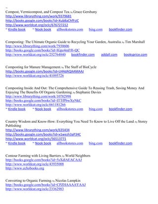 ~
Compost, Vermicompost, and Compost Tea; by Grace Gershuny
http://www.librarything.com/work/9379681
http://books.google.com/books?id=Xub8aChfFsIC
http://www.worldcat.org/oclc/676727212
~ Kindle book    ~ Nook book    allbookstores.com   bing.com       bookfinder.com


Composting: The Ultimate Organic Guide to Recycling Your Garden, Australia; by Tim Marshall
http://www.librarything.com/work/7930606
http://books.google.com/books?id=lGpz4mFf6-QC
http://www.worldcat.org/oclc/252764840    bookfinder.com    addall.com        booksprice.com


Composting for Manure Management; by The Staff of BioCycle
http://books.google.com/books?id=U44dAQAAMAAJ
http://www.worldcat.org/oclc/41095726


Composting Inside And Out: The Comprehensive Guide To Reusing Trash, Saving Money And
Enjoying The Benefits Of Organic Gardening; by Stephanie Davies
http://www.librarything.com/work/10782998
http://books.google.com/books?id=ITTfPbwXyNkC
http://www.worldcat.org/oclc/661181266
~ Kindle book     ~ Nook book    allbookstores.com     bing.com bookfinder.com


Country Wisdom and Know-How: Everything You Need To Know to Live Off the Land; by Storey
Publishing
http://www.librarything.com/work/635434
http://books.google.com/books?id=x1wezh3aP34C
http://www.worldcat.org/oclc/56513771
~ Kindle book    ~ Nook book    allbookstores.com bing.com   bookfinder.com


Contour Farming with Living Barriers; by World Neighbors
http://books.google.com/books?id=5sXdlAEACAAJ
http://www.worldcat.org/oclc/43935008
http://www.echobooks.org


Converting to Organic Farming; by Nicolas Lampkin
http://books.google.com/books?id=CPZHAAAAYAAJ
http://www.worldcat.org/oclc/23362983
 