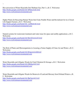 ~

Bio-conversion of Water Hyacinths Into Methane Gas, Part 1; by B. C. Wolverton
http://books.google.com/books?id=XPIatwAACAAJ
http://www.wolvertonenvironmental.com



Higher Plants for Recycling Human Waste Into Food, Potable Water and Revitalized Air in a Closed
Life Support System; by B. C. Wolverton
http://books.google.com/books?id=_loJMwEACAAJ
http://www.wolvertonenvironmental.com



Natural systems for wastewater treatment and water reuse for space and earthly applications ; by B. C.
Wolverton
http://books.google.com/books?id=Mw5ZAAAAYAAJ
http://www.wolvertonenvironmental.com



The Role of Plants and Microorganisms in Assuring a Future Supply of Clean Air and Water ; by B. C.
Wolverton
http://books.google.com/books?id=0LbgAAAAMAAJ
http://www.wolvertonenvironmental.com



Water Hyacinths and Alligator Weeds for Final Filtration Or Sewage; by B. C. Wolverton
http://books.google.com/books?id=ZJKftgAACAAJ
http://www.wolvertonenvironmental.com



Water Hyacinths and Alligator Weeds for Removal of Lead and Mercury from Polluted Waters; by B.
C. Wolverton
http://books.google.com/books?id=lBq7tgAACAAJ
http://www.wolvertonenvironmental.com
 