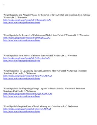 ~



Water Hyacinths and Alligator Weeds for Removal of Silver, Cobalt and Strontium from Polluted
Waters; by B. C. Wolverton
http://books.google.com/books?id=OBemtgAACAAJ
http://www.wolvertonenvironmental.com




Water Hyacinths for Removal of Cadmium and Nickel from Polluted Waters; by B. C. Wolverton
http://books.google.com/books?id=LnOJtgAACAAJ
http://www.wolvertonenvironmental.com




Water Hyacinths for Removal of Phenols from Polluted Waters; by B. C. Wolverton
http://books.google.com/books?id=N49ytgAACAAJ
http://www.wolvertonenvironmental.com



Water Hyacinthis for Upgranding Sewage Lagoons to Meet Advanced Wastewater Treatment
Standards, Part 1; by B. C. Wolverton
http://books.google.com/books?id=3Uq1XwAACAAJ
http://www.wolvertonenvironmental.com



Water Hyacinths for Upgrading Sewage Lagoons to Meet Advanced Wastewater Treatment
Standards, Part 2; by B. C. Wolverton
http://books.google.com/books?id=bCQcYAAACAAJ
http://www.wolvertonenvironmental.com



Water Hyacinth Sorption Rates of Lead, Mercury and Cadmium; by B. C. Wolverton
http://books.google.com/books?id=wkp1twAACAAJ
http://www.wolvertonenvironmental.com
 