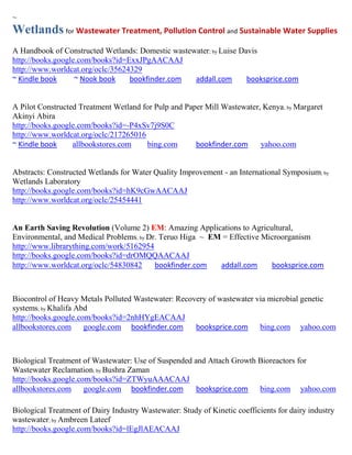 ~
Wetlands for Wastewater Treatment, Pollution Control and Sustainable Water Supplies
A Handbook of Constructed Wetlands: Domestic wastewater; by Luise Davis
http://books.google.com/books?id=ExxJPgAACAAJ
http://www.worldcat.org/oclc/35624329
~ Kindle book      ~ Nook book    bookfinder.com   addall.com       booksprice.com


A Pilot Constructed Treatment Wetland for Pulp and Paper Mill Wastewater, Kenya ; by Margaret
Akinyi Abira
http://books.google.com/books?id=-P4xSv7j9S0C
http://www.worldcat.org/oclc/217265016
~ Kindle book     allbookstores.com    bing.com       bookfinder.com     yahoo.com


Abstracts: Constructed Wetlands for Water Quality Improvement - an International Symposium; by
Wetlands Laboratory
http://books.google.com/books?id=hK9cGwAACAAJ
http://www.worldcat.org/oclc/25454441


An Earth Saving Revolution (Volume 2) EM: Amazing Applications to Agricultural,
Environmental, and Medical Problems; by Dr. Teruo Higa ~ EM = Effective Microorganism
http://www.librarything.com/work/5162954
http://books.google.com/books?id=drOMQQAACAAJ
http://www.worldcat.org/oclc/54830842     bookfinder.com   addall.com     booksprice.com



Biocontrol of Heavy Metals Polluted Wastewater: Recovery of wastewater via microbial genetic
systems; by Khalifa Abd
http://books.google.com/books?id=2nhHYgEACAAJ
allbookstores.com google.com bookfinder.com          booksprice.com bing.com yahoo.com



Biological Treatment of Wastewater: Use of Suspended and Attach Growth Bioreactors for
Wastewater Reclamation; by Bushra Zaman
http://books.google.com/books?id=ZTWyuAAACAAJ
allbookstores.com google.com bookfinder.com           booksprice.com bing.com yahoo.com

Biological Treatment of Dairy Industry Wastewater: Study of Kinetic coefficients for dairy industry
wastewater; by Ambreen Lateef
http://books.google.com/books?id=lEgJlAEACAAJ
 
