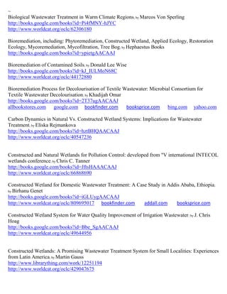 ~
Biological Wastewater Treatment in Warm Climate Regions; by Marcos Von Sperling
http://books.google.com/books?id=Pi4fMNY-hJYC
http://www.worldcat.org/oclc/62306180

Bioremediation, including: Phytoremediation, Constructed Wetland, Applied Ecology, Restoration
Ecology, Mycoremediation, Mycofiltration, Tree Bog; by Hephaestus Books
http://books.google.com/books?id=ypietgAACAAJ

Bioremediation of Contamined Soils; by Donald Lee Wise
http://books.google.com/books?id=kJ_IULMoN68C
http://www.worldcat.org/oclc/44172880

Bioremediation Process for Decolourisation of Textile Wastewater: Microbial Consortium for
Textile Wastewater Decolourisation; by Khadijah Omar
http://books.google.com/books?id=2T37ugAACAAJ
allbookstores.com google.com bookfinder.com            booksprice.com bing.com yahoo.com

Carbon Dynamics in Natural Vs. Constructed Wetland Systems: Implications for Wastewater
Treatment; by Eliska Rejmankova
http://books.google.com/books?id=hztBHQAACAAJ
http://www.worldcat.org/oclc/40547236


Constructed and Natural Wetlands for Pollution Control: developed from "V international INTECOL
wetlands conference; by Chris C. Tanner
http://books.google.com/books?id=JftsHAAACAAJ
http://www.worldcat.org/oclc/66868690

Constructed Wetland for Domestic Wastewater Treatment: A Case Study in Addis Ababa, Ethiopia;
by Birhanu Genet
http://books.google.com/books?id=iGLUygAACAAJ
http://www.worldcat.org/oclc/809695017 bookfinder.com       addall.com     booksprice.com

Constructed Wetland System for Water Quality Improvement of Irrigation Wastewater; by J. Chris
Hoag
http://books.google.com/books?id=Bbe_SgAACAAJ
http://www.worldcat.org/oclc/49644956


Constructed Wetlands: A Promising Wastewater Treatment System for Small Localities: Experiences
from Latin America; by Martin Gauss
http://www.librarything.com/work/12251194
http://www.worldcat.org/oclc/429047675
 
