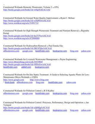 ~
Constructed Wetlands Domestic Wastewater, Volume 2; by EPA
http://books.google.com/books?id=w0qsNAEACAAJ


Constructed Wetlands for Ground Water Quality Improvement; by Ryan C. Molsee
http://books.google.com/books?id=x5Q9OAAACAAJ
http://www.worldcat.org/oclc/51091714


Constructed Wetlands for High Strength Wastewater Treatment and Nutrient Removal; by Rajendra
Kurup
http://books.google.com/books?id=ko3VNwAACAAJ
http://www.worldcat.org/oclc/475008068


Constructed Wetlands for Hydrocarbon Removal; by Paul Emeka Eke
http://books.google.com/books?id=MLN7QwAACAAJ
allbookstores.com google.com bookfinder.com           booksprice.com      bing.com    yahoo.com


Constructed Wetlands for Livestock Wastewater Management ; by Payne Engineering
http://www.librarything.com/work/10339043
http://books.google.com/books?id=9SNxGwAACAAJ
bookfinder.com       addall.com   booksprice.com


Constructed Wetlands for On-Site Septic Treatment: A Guide to Selecting Aquatic Plants for Low-
Maintenance Micro-Wetlands; by USDA
http://www.google.com       http://www.bing.com
~ Nook book allbookstores.com       bing.com     bookfinder.com       yahoo.com


Constructed Wetlands for Pollution Control; by R H Kadlec
allbookstores.com google.com bookfinder.com             booksprice.com    bing.com    yahoo.com



Constructed Wetlands for Pollution Control: Processes, Performance, Design and Operation ; by Jan
Vymazal
http://books.google.com/books?id=cQt0QgAACAAJ
allbookstores.com google.com bookfinder.com             booksprice.com bing.com yahoo.com
 