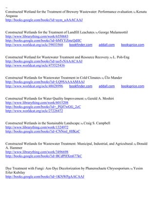 ~
Constructed Wetland for the Treatment of Brewery Wastewater: Performance evaluation ; by Kenatu
Angassa
http://books.google.com/books?id=uym_uAAACAAJ


Constructed Wetlands for the Treatment of Landfill Leachates; by George Mulamoottil
http://www.librarything.com/work/6550683
http://books.google.com/books?id=hMYYZmcQdlIC
http://www.worldcat.org/oclc/39033560      bookfinder.com        addall.com   booksprice.com


Constructed Wetland for Wastewater Treatment and Resource Recovery; by L. Poh-Eng
http://books.google.com/books?id=uo5vNAAACAAJ
http://www.worldcat.org/oclc/475525436


Constructed Wetlands for Wastewater Treatment in Cold Climates; by Ülo Mander
http://books.google.com/books?id=LQ9SAAAAMAAJ
http://www.worldcat.org/oclc/48628996    bookfinder.com      addall.com     booksprice.com


Constructed Wetlands for Water Quality Improvement; by Gerald A. Moshiri
http://www.librarything.com/work/6015208
http://books.google.com/books?id=_PQJ7wGG_2cC
http://www.worldcat.org/oclc/27226472


Constructed Wetlands in the Sustainable Landscape; by Craig S. Campbell
http://www.librarything.com/work/1324972
http://books.google.com/books?id=CNNml_0IfKoC


Constructed Wetlands for Wastewater Treatment: Municipal, Industrial, and Agricultural ; by Donald
A. Hammer
http://www.librarything.com/work/3496698
http://books.google.com/books?id=BCdPHXm677kC


Dye Treatment with Fungi: Azo Dye Decolorization by Phanerochaete Chrysosporium; by Yesim
Erler Kubilay
http://books.google.com/books?id=1KNWPgAACAAJ
 