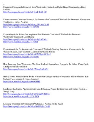 ~
Emerging Compounds Removal from Wastewater: Natural and Solar Based Treatments ; by Giusy
Lofrano
http://books.google.com/books?id=QscF-Kfr6-EC


Enhancements of Nutrient Removal Performance in Constructed Wetlands for Domestic Wastewater
Treatment; by Carlos A. Arias
http://books.google.com/books?id=uj_PSAAACAAJ
http://www.worldcat.org/oclc/475443151


Evaluation of the Subsurface Vegetated Bed Form of Constructed Wetlands for Domestic
Wastewater Treatment; by Jie Huang
http://books.google.com/books?id=ginftgAACAAJ
http://www.worldcat.org/oclc/34176461


Evaluation of the Performance of Constructed Wetlands Treating Domestic Wastewater in the
Waikato Region, New Zealand; by James Peter Sarkis Sukias
http://books.google.com/books?id=kW26MgAACAAJ
http://www.worldcat.org/oclc/156741057


Heat Recovery from Wastewater The Case Study of Amsterdam: Energy in the Urban Water Cycle ;
by Sergio Nauffal Monsalve
http://books.google.com/books?id=fiX6ugAACAAJ


Heavy Metals Removal from Swine Wastewater Using Constructed Wetlands with Horizontal Sub-
Surface Flow; by Jorge A Cortes-Esquivel
http://www.worldcat.org/oclc/4903923389


Landscape Ecological Applications in Man-Influenced Areas: Linking Man and Nature System; by
Sŏn-gi Hong
http://books.google.com/books?id=gWWgqQv2YIAC
http://www.worldcat.org/oclc/187915804


Leachate Treatment In Constructed Wetlands; by Aeslina Abdul Kadir
http://books.google.com/books?id=y6WJSQAACAAJ
 