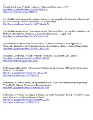 ~
Manual: Constructed Wetlands Treatment of Municipal Wastewaters ; by EPA
http://books.google.com/books?id=nXpVdmJI_NIC
http://www.worldcat.org/oclc/45605155


Microbial Decolorization and Degradation of Azo dyes: An approach to Biotreatment of Textile and
dye manufacturing Industries wastewaters; by Manjinder Singh
http://books.google.com/books?id=6NJXYgEACAAJ


Microbial Decolourization of Cane-molasses Based Distillery Effluent: Microbial Decolourization of
Distillery Effluent for its application in Wasteland Reclamation; by Deepak Pant
http://books.google.com/books?id=ftEtQwAACAAJ


Microbial Fuelcell: Power from Wastewater in Cost Effective Manner: A New Approach of
Wastewater Treatment with Power Generation in a Cost Effective Manner; by Saumya Mary Mathew
http://books.google.com/books?id=SmE2LgEACAAJ


Natural and Constructed Wetlands: Nutrients, Metals and Management ; by Jan Vymazal
http://books.google.com/books?id=nyBFAQAAIAAJ
http://www.worldcat.org/oclc/60375192


Performance and Feasibility of Constructed Wetlands for the Treatment of Domestic Wastewater in
Nepal; by D. R. Adhikari
http://books.google.com/books?id=t0s-cgAACAAJ
http://www.worldcat.org/oclc/637047629


Performance of Up Flow Fixed Film Fixed Bed Reactor System: Performance at various pH using
Vegetable Oil Refinery Wastewater; by Narendra Shinkar
http://books.google.com/books?id=rZGsuAAACAAJ


Performance of Various Tree Species as Irrigated by Urban Wastewater: Raising of forest trees using
urban Wastewate; by Muhammad Ayyoub Tanvir
http://books.google.com/books?id=LeKkcQAACAAJ
http://www.worldcat.org/oclc/724431618
 