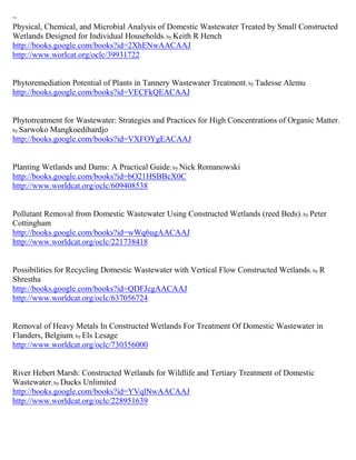 ~
Physical, Chemical, and Microbial Analysis of Domestic Wastewater Treated by Small Constructed
Wetlands Designed for Individual Households; by Keith R Hench
http://books.google.com/books?id=2XhENwAACAAJ
http://www.worlcat.org/oclc/39931722


Phytoremediation Potential of Plants in Tannery Wastewater Treatment ; by Tadesse Alemu
http://books.google.com/books?id=VECFkQEACAAJ


Phytotreatment for Wastewater: Strategies and Practices for High Concentrations of Organic Matter ;
by Sarwoko Mangkoedihardjo
http://books.google.com/books?id=VXFOYgEACAAJ


Planting Wetlands and Dams: A Practical Guide; by Nick Romanowski
http://books.google.com/books?id=bO21HSBBcX0C
http://www.worldcat.org/oclc/609408538


Pollutant Removal from Domestic Wastewater Using Constructed Wetlands (reed Beds); by Peter
Cottingham
http://books.google.com/books?id=wWq6ugAACAAJ
http://www.worldcat.org/oclc/221738418


Possibilities for Recycling Domestic Wastewater with Vertical Flow Constructed Wetlands ; by R
Shrestha
http://books.google.com/books?id=QDFJcgAACAAJ
http://www.worldcat.org/oclc/637056724


Removal of Heavy Metals In Constructed Wetlands For Treatment Of Domestic Wastewater in
Flanders, Belgium; by Els Lesage
http://www.worldcat.org/oclc/730356000


River Hebert Marsh: Constructed Wetlands for Wildlife and Tertiary Treatment of Domestic
Wastewater; by Ducks Unlimited
http://books.google.com/books?id=YVqlNwAACAAJ
http://www.worldcat.org/oclc/228951639
 
