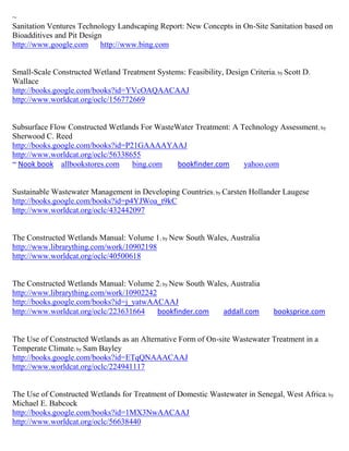 ~
Sanitation Ventures Technology Landscaping Report: New Concepts in On-Site Sanitation based on
Bioadditives and Pit Design
http://www.google.com      http://www.bing.com


Small-Scale Constructed Wetland Treatment Systems: Feasibility, Design Criteria; by Scott D.
Wallace
http://books.google.com/books?id=YVcOAQAACAAJ
http://www.worldcat.org/oclc/156772669


Subsurface Flow Constructed Wetlands For WasteWater Treatment: A Technology Assessment ; by
Sherwood C. Reed
http://books.google.com/books?id=P21GAAAAYAAJ
http://www.worldcat.org/oclc/56338655
~ Nook book allbookstores.com      bing.com    bookfinder.com     yahoo.com


Sustainable Wastewater Management in Developing Countries; by Carsten Hollander Laugese
http://books.google.com/books?id=p4YJWoa_t9kC
http://www.worldcat.org/oclc/432442097


The Constructed Wetlands Manual: Volume 1; by New South Wales, Australia
http://www.librarything.com/work/10902198
http://www.worldcat.org/oclc/40500618


The Constructed Wetlands Manual: Volume 2; by New South Wales, Australia
http://www.librarything.com/work/10902242
http://books.google.com/books?id=j_yatwAACAAJ
http://www.worldcat.org/oclc/223631664    bookfinder.com    addall.com          booksprice.com


The Use of Constructed Wetlands as an Alternative Form of On-site Wastewater Treatment in a
Temperate Climate; by Sam Bayley
http://books.google.com/books?id=ETqQNAAACAAJ
http://www.worldcat.org/oclc/224941117


The Use of Constructed Wetlands for Treatment of Domestic Wastewater in Senegal, West Africa; by
Michael E. Babcock
http://books.google.com/books?id=1MX3NwAACAAJ
http://www.worldcat.org/oclc/56638440
 