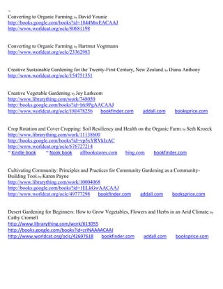~
Converting to Organic Farming; by David Younie
http://books.google.com/books?id=1844MwEACAAJ
http://www.worldcat.org/oclc/80681198


Converting to Organic Farming; by Hartmut Vogtmann
http://www.worldcat.org/oclc/23362983


Creative Sustainable Gardening for the Twenty-First Century, New Zealand; by Diana Anthony
http://www.worldcat.org/oclc/154751351


Creative Vegetable Gardening; by Joy Larkcom
http://www.librarything.com/work/748050
http://books.google.com/books?id=lrk9PgAACAAJ
http://www.worldcat.org/oclc/180478256     bookfinder.com      addall.com     booksprice.com


Crop Rotation and Cover Cropping: Soil Resiliency and Health on the Organic Farm; by Seth Kroeck
http://www.librarything.com/work/11138600
http://books.google.com/books?id=vp5xYRVkIzAC
http://www.worldcat.org/oclc/676727214
~ Kindle book     ~ Nook book    allbookstores.com     bing.com     bookfinder.com


Cultivating Community: Principles and Practices for Community Gardening as a Community-
Building Tool; by Karen Payne
http://www.librarything.com/work/10004068
http://books.google.com/books?id=1ELkGwAACAAJ
http://www.worldcat.org/oclc/49777298     bookfinder.com     addall.com     booksprice.com


Desert Gardening for Beginners: How to Grow Vegetables, Flowers and Herbs in an Arid Climate; by
Cathy Cromell
http://www.librarything.com/work/613055
http://books.google.com/books?id=zrINAAAACAAJ
http://www.worldcat.org/oclc/42697618     bookfinder.com     addall.com      booksprice.com
 