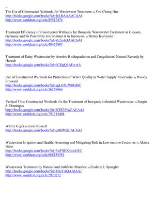 ~
The Use of Constructed Wetlands for Wastewater Treatment; by Sim Cheng Hua
http://books.google.com/books?id=fyLRAAAACAAJ
http://www.worldcat.org/oclc/85517476


Treatment Efficiency of Constructed Wetlands for Domestic Wastewater Treatment in Giessen,
Germany and Its Possibility to Construct it in Indonesia; by Denny Kurniadie
http://books.google.com/books?id=Ze2uAQAACAAJ
http://www.worldcat.org/oclc/48457807


Treatment of Dairy Wastewater by Aerobic Biodegradetion and Coagulation: Natural Remedy by
Harush
http://books.google.com/books?id=0CDgQ6AEwAA


Use of Constructed Wetlands for Protection of Water Quality in Water Supply Reservoirs ; by Woody
Frossard
http://books.google.com/books?id=sgLOX1W0OJ4C
http://www.worldcat.org/oclc/36159866


Vertical Flow Constructed Wetlands for the Treatment of Inorganic Industrial Wastewater ; by Sergio
S. Domingos
http://books.google.com/books?id=NTR3MwEACAAJ
http://www.worldcat.org/oclc/793315404


Walter Giger; by Jesse Russell
http://books.google.com/books?id=qBi9MQEACAAJ


Wastewater Irrigation and Health: Assessing and Mitigating Risk in Low-income Countries; by Akissa
Bahri
http://books.google.com/books?id=TuYSEX4dwGEC
http://www.worldcat.org/oclc/668138381


Wastewater Treatment by Natural and Artificial Marshes; by Frederic L Spangler
http://books.google.com/books?id=8SoYAQAAIAAJ
http://www.worldcat.org/oclc/2920272
 