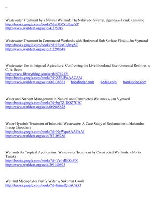 ~


Wastewater Treatment by a Natural Wetland: The Nakivubo Swamp, Uganda ; by Frank Kansiime
http://books.google.com/books?id=i5IVXoP-geYC
http://www.worldcat.org/oclc/42275919


Wastewater Treatment in Constructed Wetlands with Horizontal Sub-Surface Flow; by Jan Vymazal
http://books.google.com/books?id=IfqerCqRvg8C
http://www.worldcat.org/oclc/272298648



Wastewater Use in Irrigated Agriculture: Confronting the Livelihood and Environmental Realities ; by
C. A. Scott
http://www.librarything.com/work/5749121
http://books.google.com/books?id=Z3RiPwAACAAJ
http://www.worldcat.org/oclc/668138381      bookfinder.com       addall.com    booksprice.com



Water and Nutrient Management in Natural and Constructed Wetlands; by Jan Vymazal
http://books.google.com/books?id=bgTZ-DQZ7CEC
http://www.worldcat.org/oclc/669985678



Water Hyacinth Treatment of Industrial Wastewater: A Case Study of Reclamation ; by Mahendra
Pratap Choudhary
http://books.google.com/books?id=NyWquAAACAAJ
http://www.worldcat.org/oclc/707105286



Wetlands for Tropical Applications: Wastewater Treatment by Constructed Wetlands ; by Norio
Tanaka
http://books.google.com/books?id=Vel-tREZnF0C
http://www.worldcat.org/oclc/369140693



Wetland Macrophytes Purify Water; by Sukumar Ghosh
http://books.google.com/books?id=bumilQEACAAJ
 