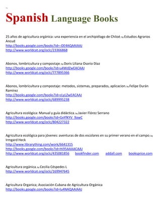 ~


Spanish Language Books
25 años de agricultura orgánica: una experiencia en el archipiélago de Chiloé; by Estudios Agrarios
Ancud
http://books.google.com/books?id=-OE4AQAAIAAJ
http://www.worldcat.org/oclc/23366868


Abonos, lombricultura y compostaje; by Doris Liliana Osorio Díaz
http://books.google.com/books?id=u4WdZwEACAAJ
http://www.worldcat.org/oclc/777895366


Abonos, lombricultura y compostaje: metodos, sistemas, preparados, aplicacion; by Felipe Durán
Ramírez
http://books.google.com/books?id=cLyLZwEACAAJ
http://www.worldcat.org/oclc/689995238


Agricultura ecológica: Manual y guía didáctica; by Javier Flórez Serrano
http://books.google.com/books?id=GxYfKYV_9awC
http://www.worldcat.org/oclc/804227322


Agricultura ecológica para jóvenes: aventuras de dos escolares en su primer verano en el campo; by
Irmgard Heck
http://www.librarything.com/work/6641315
http://books.google.com/books?id=Hi95AAAACAAJ
http://www.worldcat.org/oclc/435081856        bookfinder.com       addall.com    booksprice.com


                     ; by
http://www.worldcat.org/oclc/169947645


Agricultura Organica; Asociación Cubana de Agricultura Orgánica
http://books.google.com/books?id=lu4NAQAAIAAJ
 