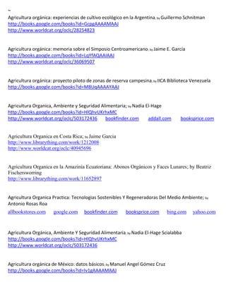 ~
Agricultura orgánica: experiencias de cultivo ecológico en la Argentina; by Guillermo Schnitman
http://books.google.com/books?id=GcpgAAAAMAAJ
http://www.worldcat.org/oclc/28254823


Agricultura orgánica: memoria sobre el Simposio Centroamericano; by Jaime E. García
http://books.google.com/books?id=LqYfAQAAIAAJ
http://www.worldcat.org/oclc/36069507


Agricultura orgánica: proyecto piloto de zonas de reserva campesina; by IICA Biblioteca Venezuela
http://books.google.com/books?id=M8UqAAAAYAAJ


Agricultura Organica, Ambiente y Seguridad Alimentaria; by Nadia El-Hage
http://books.google.com/books?id=HlQhvUKrhxMC
http://www.worldcat.org/oclc/503172436       bookfinder.com       addall.com       booksprice.com


Agricultura Organica en Costa Rica; by Jaime Garcia
http://www.librarything.com/work/1212008
http://www.worldcat.org/oclc/40945696


Agricultura Organica en la Amazinía Ecuatoriana: Abonos Orgánicos y Faces Lunares; by Beatriz
Fischersworring
http://www.librarything.com/work/11652897


Agricultura Organica Practica: Tecnologias Sostenibles Y Regeneradoras Del Medio Ambiente; by
Antonio Rosas Roa
allbookstores.com    google.com     bookfinder.com      booksprice.com      bing.com     yahoo.com



Agricultura Orgánica, Ambiente Y Seguridad Alimentaria; by Nadia El-Hage Scialabba
http://books.google.com/books?id=HlQhvUKrhxMC
http://www.worldcat.org/oclc/503172436


Agricultura orgánica de México: datos básicos; by Manuel Angel Gómez Cruz
http://books.google.com/books?id=lv1gAAAAMAAJ
 