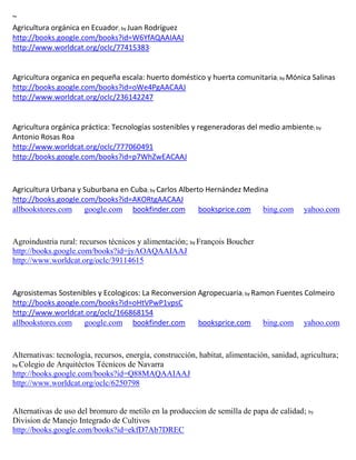 ~
                                 ; by
http://books.google.com/books?id=W6YfAQAAIAAJ
http://www.worldcat.org/oclc/77415383


Agricultura organica en pequeña escala: huerto doméstico y huerta comunitaria; by
http://books.google.com/books?id=oWe4PgAACAAJ
http://www.worldcat.org/oclc/236142247


Agricultura orgánica práctica: Tecnologías sostenibles y regeneradoras del medio ambiente; by
Antonio Rosas Roa
http://www.worldcat.org/oclc/777060491
http://books.google.com/books?id=p7WhZwEACAAJ



Agricultura Urbana y Suburbana en Cuba; by Carlos Alberto Hernández Medina
http://books.google.com/books?id=AKORtgAACAAJ
allbookstores.com google.com bookfinder.com             booksprice.com bing.com             yahoo.com


Agroindustria rural: recursos técnicos y alimentación; by François Boucher
http://books.google.com/books?id=jyAOAQAAIAAJ
http://www.worldcat.org/oclc/39114615


Agrosistemas Sostenibles y Ecologicos: La Reconversion Agropecuaria; by Ramon Fuentes Colmeiro
http://books.google.com/books?id=oHtVPwP1vpsC
http://www.worldcat.org/oclc/166868154
allbookstores.com google.com bookfinder.com            booksprice.com bing.com yahoo.com


Alternativas: tecnología, recursos, energía, construcción, habitat, alimentación, sanidad, agricultura;
by Colegio de Arquitéctos Técnicos de Navarra
http://books.google.com/books?id=Q88MAQAAIAAJ
http://www.worldcat.org/oclc/6250798


Alternativas de uso del bromuro de metilo en la produccion de semilla de papa de calidad; by
Division de Manejo Integrado de Cultivos
http://books.google.com/books?id=ekfD7Ab7DREC
 
