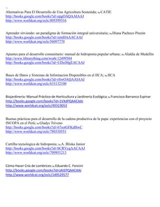 ~
Alternativas Para El Desarrollo de Una Agricultura Sostenida; by CATIE
http://books.google.com/books?id=epgOAQAAIAAJ
http://www.worldcat.org/oclc/805599316


Aprender sirviendo: un paradigma de formación integral universitaria; by Diana Pacheco Pinzón
http://books.google.com/books?id=ietnHAAACAAJ
http://www.worldcat.org/oclc/56097770


Apuntes para el desarrollo comunitario: manual de hidroponia popular urbana; by Alaldía de Medellín
http://www.librarything.com/work/12499384
http://books.google.com/books?id=UDziMgEACAAJ


Bases de Datos y Sistemas de Informacion Disponibles en el IICA; by IICA
http://books.google.com/books?id=rSwOAQAAIAAJ
http://www.worldcat.org/oclc/633132100


Biojardinería: Manual Práctico de Horticultura y Jardinería Ecológica; by Francisco Barranco Espinar
http://books.google.com/books?id=1VXdPQAACAAJ
http://www.worldcat.org/oclc/49319053


Buenas prácticas para el desarrollo de la cadena productiva de la papa: experiencias con el proyecto
INCOPA en el Perú; by Gladys Triveno
http://books.google.com/books?id=67sotGFKdHwC
http://www.worldcat.org/oclc/780330551


Cartilha tecnologica de hidroponia; by A. Bliska Junior
http://books.google.com/books?id=bCRVygAACAAJ
http://www.worldcat.org/oclc/709851213


Cómo Hacer Cría de Lombrices; by Eduardo C. Foncini
http://books.google.com/books?id=jAtEPQAACAAJ
http://www.worldcat.org/oclc/149529577
 
