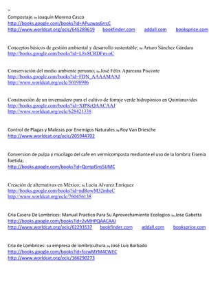 ~
Compostaje; by Joaquín Moreno Casco
http://books.google.com/books?id=APuzwas6rrcC
http://www.worldcat.org/oclc/645289619   bookfinder.com           addall.com     booksprice.com


Conceptos básicos de gestión ambiental y desarrollo sustentable; by Arturo Sánchez Gándara
http://books.google.com/books?id=L8v8CRDFm-oC


Conservación del medio ambiente peruano; by José Félix Aparcana Pisconte
http://books.google.com/books?id=FDN_AAAAMAAJ
http://www.worldcat.org/oclc/50198906


Construcción de un invernadero para el cultivo de forraje verde hidropónico en Quintanavides
http://books.google.com/books?id=XfP8cQAACAAJ
http://www.worldcat.org/oclc/628421338


Control de Plagas y Malezas por Enemigos Naturales; by Roy Van Driesche
http://www.worldcat.org/oclc/205944702


Conversion de pulpa y mucilago del cafe en vermicomposta mediante el uso de la lombriz Eisenia
foetida;
http://books.google.com/books?id=QcmpISns5UMC


Creación de alternativas en México; by Lucía Alvarez Enríquez
http://books.google.com/books?id=ndRowM32mhcC
http://www.worldcat.org/oclc/760456138


Cria Casera De Lombrices: Manual Practico Para Su Aprovechamiento Ecologico; by Jose Gabetta
http://books.google.com/books?id=2vMHPQAACAAJ
http://www.worldcat.org/oclc/62293537      bookfinder.com     addall.com      booksprice.com


Cria de Lombrices: su empresa de lombricultura; by José Luis Barbado
http://books.google.com/books?id=fccwMYM4CWEC
http://www.worldcat.org/oclc/166290273
 