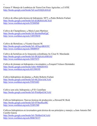 ~
Crianza Y Manejo de Lombrices de Tierra Con Fines Agricolas; by CATIE
http://books.google.com/books?id=occOAQAAIAAJ


Cultivo de alface pela técnica de hidroponia: NFT; by Pedro Roberto Furlani
http://books.google.com/books?id=jGuKHAAACAAJ
http://www.worldcat.org/oclc/52368560


Cultivo de Champiñones; by María Laura Martínez
http://books.google.com/books?id=Hyr4mf9u62gC
http://www.worldcat.org/oclc/149529638


Cultivo de Hortalizas; by Vicente Giaconi M.
http://books.google.com/books?id=-K9xgvfdGGYC
http://www.worldcat.org/oclc/30600919

Cultivo de hortalizas en la Amazonía colombiana; by César H. Marulanda
http://books.google.com/books?id=DUdjAAAAMAAJ
http://www.worldcat.org/oclc/10437673

Cultivo de jitomate en hidroponia e invernadero; by Ezequiel Velasco Hernández
http://books.google.com/books?isbn=9680201953
http://www.worldcat.org/oclc/651398195


Cultivo hidropônico de plantas; by Pedro Roberto Furlani
http://books.google.com/books?id=6tL2GwAACAAJ
http://www.worldcat.org/oclc/53851683


Cultivo sem solo; hidroponia; by P.D. Castellane
http://books.google.com/books?id=PAnHjwEACAAJ


Cultivos hidropónicos: Nuevas técnicas de producción; by Howard M. Resh
http://books.google.com/books?id=O74no8Jcz8IC
http://www.worldcat.org/oclc/52491540

Cultivos hidrop nicos en invernadero:gu a t cnica de sus principios y manejo; by Juan Antonio Del
Castillo Garc a
http://books.google.com/books?id=7lIrMwEACAAJ
http://www.worldcat.org/oclc/804674137
 