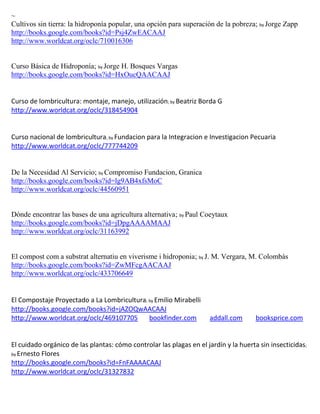 ~
Cultivos sin tierra: la hidroponía popular, una opción para superación de la pobreza; by Jorge Zapp
http://books.google.com/books?id=Psj4ZwEACAAJ
http://www.worldcat.org/oclc/710016306


Curso Básica de Hidroponía; by Jorge H. Bosques Vargas
http://books.google.com/books?id=HxOucQAACAAJ


                                                       ; by Beatriz   Borda G
http://www.worldcat.org/oclc/318454904


Curso nacional de lombricultura; by Fundacion para la Integracion e Investigacion Pecuaria
http://www.worldcat.org/oclc/777744209


De la Necesidad Al Servicio; by Compromiso Fundacion, Granica
http://books.google.com/books?id=lg9AB4xfsMoC
http://www.worldcat.org/oclc/44560951


Dónde encontrar las bases de una agricultura alternativa; by Paul Coeytaux
http://books.google.com/books?id=jDpgAAAAMAAJ
http://www.worldcat.org/oclc/31163992


El compost com a substrat alternatiu en viverisme i hidroponia; by J. M. Vergara, M. Colombàs
http://books.google.com/books?id=ZwMFcgAACAAJ
http://www.worldcat.org/oclc/433706649


El Compostaje Proyectado a La Lombricultura; by Emilio Mirabelli
http://books.google.com/books?id=jAZOQwAACAAJ
http://www.worldcat.org/oclc/469107705       bookfinder.com              addall.com   booksprice.com


El cuidado orgánico de las plantas: cómo controlar las plagas en el jardín y la huerta sin insecticidas;
by Ernesto Flores
http://books.google.com/books?id=FnFAAAACAAJ
http://www.worldcat.org/oclc/31327832
 