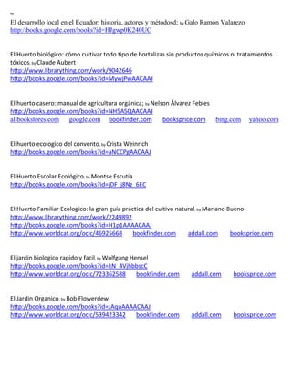 ~
El desarrollo local en el Ecuador: historia, actores y métodosd; by Galo Ramón Valarezo
http://books.google.com/books?id=HJgwp0K240UC


El Huerto biológico: cómo cultivar todo tipo de hortalizas sin productos químicos ni tratamientos
tóxicos; by Claude Aubert
http://www.librarything.com/work/9042646
http://books.google.com/books?id=MywjPwAACAAJ


El huerto casero: manual de agricultura orgánica; by Nelson Álvarez Febles
http://books.google.com/books?id=NH5ASQAACAAJ
allbookstores.com google.com bookfinder.com              booksprice.com bing.com          yahoo.com


El huerto ecologico del convento; by Crista Weinrich
http://books.google.com/books?id=aNCCPgAACAAJ


El Huerto Escolar Ecológico; by Montse Escutia
http://books.google.com/books?id=jDF_j8Nz_6EC


El Huerto Familiar Ecologico: la gran guía práctica del cultivo natural; by Mariano Bueno
http://www.librarything.com/work/2249892
http://books.google.com/books?id=H1p1AAAACAAJ
http://www.worldcat.org/oclc/46925668          bookfinder.com       addall.com       booksprice.com


El jardin biologico rapido y facil; by Wolfgang Hensel
http://books.google.com/books?id=kN_4VjhbbscC
http://www.worldcat.org/oclc/723362588            bookfinder.com    addall.com     booksprice.com


El Jardin Organico; by Bob Flowerdew
http://books.google.com/books?id=JAquAAAACAAJ
http://www.worldcat.org/oclc/539423342   bookfinder.com             addall.com     booksprice.com
 