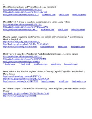 ~
Desert Gardening: Fruits and Vegetables; by George Brookbank
http://www.librarything.com/work/1093624
http://books.google.com/books?id=Fmzr1uGU4jkC
http://www.worldcat.org/oclc/23047472        bookfinder.com     addall.com     booksprice.com


Desert Harvest: A Guide to Vegetable Gardening in Arid Lands; by Jane Nyhuis
http://www.librarything.com/work/1961242
http://books.google.com/books?id=AVdYpwAACAAJ
http://www.worldcat.org/oclc/9026622      bookfinder.com       addall.com    booksprice.com


Digging Deeper: Integrating Youth Gardens into Schools and Communities, A Comprehensive
Guide; by Joseph Kiefer
http://www.librarything.com/work/4964212
http://books.google.com/books?id=Hu_ZAAAACAAJ
http://www.worldcat.org/oclc/41174314    bookfinder.com      addall.com    booksprice.com


Don't Throw It, Grow It: 68 Windowsill Plants From Kitchen Scraps; by Millicent Selsam
http://www.librarything.com/work/5003825
http://books.google.com/books?id=71kCTjFilNMC
http://www.worldcat.org/oclc/192050048
~ Kindle book     ~ Nook book     bookfinder.com      addall.com      booksprice.com


Down to Earth: The Absolute Beginner's Guide to Growing Organic Vegetables, New Zealand ; by
David Prosser
http://www.librarything.com/work/12135436
http://books.google.com/books?id=g9K1PQAACAAJ
http://www.worldcat.org/oclc/154667091    bookfinder.com     addall.com     booksprice.com


Dr. Shewell-Cooper's Basic Book of Fruit Growing, United Kingdom; by Wilfred Edward Shewell-
Cooper
http://books.google.com/books?id=3G2ZPAAACAAJ
http://www.worldcat.org/oclc/6377385
 