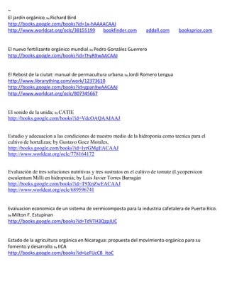 ~
                 ; by Richard
                          Bird
http://books.google.com/books?id=1x-hAAAACAAJ
http://www.worldcat.org/oclc/38155199   bookfinder.com             addall.com      booksprice.com


                                       ; by Pedro
                                         González Guerrero
http://books.google.com/books?id=ThyRXwAACAAJ


El Rebost de la ciutat: manual de permacultura urbana; by Jordi Romero Lengua
http://www.librarything.com/work/12373610
http://books.google.com/books?id=gpanXwAACAAJ
http://www.worldcat.org/oclc/807345667


El sonido de la unida; by CATIE
http://books.google.com/books?id=VdcOAQAAIAAJ


Estudio y adecuacion a las condiciones de nuestro medio de la hidroponia como tecnica para el
cultivo de hortalizas; by Gustavo Goez Morales,
http://books.google.com/books?id=IyrGMgEACAAJ
http://www.worldcat.org/oclc/778164172


Evaluación de tres soluciones nutritivas y tres sustratos en el cultivo de tomate (Lycopersicon
esculentum Mill) en hidroponia; by Luis Javier Torres Barragán
http://books.google.com/books?id=T9XnZwEACAAJ
http://www.worldcat.org/oclc/689596741


Evaluacion economica de un sistema de vermicomposta para la industria cafetalera de Puerto Rico;
by Milton F. Estupinan
http://books.google.com/books?id=TdVTH3QzpJUC


Estado de la agricultura orgánica en Nicaragua: propuesta del movimiento orgánico para su
fomento y desarrollo; by IICA
http://books.google.com/books?id=LeFUcCB_ltoC
 