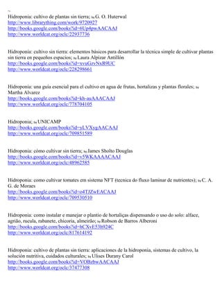 ~
Hidroponia: cultivo de plantas sin tierra; by G. O. Huterwal
http://www.librarything.com/work/9720927
http://books.google.com/books?id=6Up4pwAACAAJ
http://www.worldcat.org/oclc/22937736


Hidropon a: cultivo sin tierra: elementos b sicos para desarrollar la t cnica simple de cultivar plantas
sin tierra en peque os espacios; by Laura Alpízar Antillón
http://books.google.com/books?id=xvuGzvNxR9UC
http://www.worldcat.org/oclc/228298661


Hidropon a: una gu a esencial para el cultivo en agua de frutas, hortalizas y plantas florales; by
Martha Alvarez
http://books.google.com/books?id=kh-auAAACAAJ
http://www.worldcat.org/oclc/778704105


Hidroponia; by UNICAMP
http://books.google.com/books?id=yLVXygAACAAJ
http://www.worldcat.org/oclc/709851589


Hidroponia: cómo cultivar sin tierra; by James Sholto Douglas
http://books.google.com/books?id=v5WKAAAACAAJ
http://www.worldcat.org/oclc/48962585


Hidroponia: como cultivar tomates em sistema NFT (tecnica do fluxo laminar de nutrientes); by C. A.
G. de Moraes
http://books.google.com/books?id=o4TJZwEACAAJ
http://www.worldcat.org/oclc/709530510


Hidroponia: como instalar e manejar o plantio de hortali as dispensando o uso do solo: alface,
agri o, rucula, rabanete, chicoria, almeir o; by Robson de Barros Alberoni
http://books.google.com/books?id=hCXvE53h924C
http://www.worldcat.org/oclc/817614192


Hidroponia: cultivo de plantas sin tierra: aplicaciones de la hidroponia, sistemas de cultivo, la
soluci n nutritiva, cuidados culturales; by Ulises Durany Carol
http://books.google.com/books?id=VOBzbwAACAAJ
http://www.worldcat.org/oclc/37477308
 