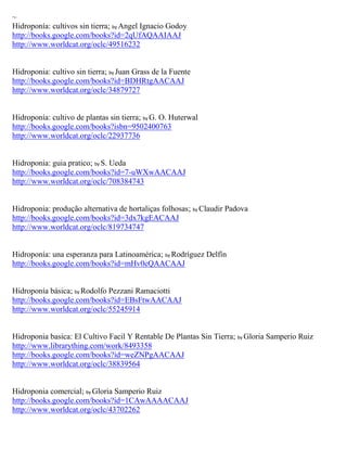 ~
Hidroponía: cultivos sin tierra; by Angel Ignacio Godoy
http://books.google.com/books?id=2qUfAQAAIAAJ
http://www.worldcat.org/oclc/49516232


Hidroponia: cultivo sin tierra; by Juan Grass de la Fuente
http://books.google.com/books?id=BDHRtgAACAAJ
http://www.worldcat.org/oclc/34879727


Hidroponía: cultivo de plantas sin tierra; by G. O. Huterwal
http://books.google.com/books?isbn=9502400763
http://www.worldcat.org/oclc/22937736


Hidroponia: guia pratico; by S. Ueda
http://books.google.com/books?id=7-uWXwAACAAJ
http://www.worldcat.org/oclc/708384743


Hidroponia: produção alternativa de hortaliças folhosas; by Claudir Padova
http://books.google.com/books?id=3dx7kgEACAAJ
http://www.worldcat.org/oclc/819734747


Hidroponía: una esperanza para Latinoamérica; by Rodríguez Delfín
http://books.google.com/books?id=mHv0cQAACAAJ


Hidroponía básica; by Rodolfo Pezzani Ramaciotti
http://books.google.com/books?id=EBsFtwAACAAJ
http://www.worldcat.org/oclc/55245914


Hidroponia basica: El Cultivo Facil Y Rentable De Plantas Sin Tierra; by Gloria Samperio Ruiz
http://www.librarything.com/work/8493358
http://books.google.com/books?id=weZNPgAACAAJ
http://www.worldcat.org/oclc/38839564


Hidroponia comercial; by Gloria Samperio Ruiz
http://books.google.com/books?id=1CAwAAAACAAJ
http://www.worldcat.org/oclc/43702262
 